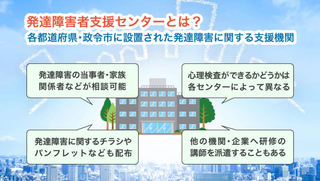 発達障害者支援センターとは? 各都道府県・政令市に設置された発達障害に関する支援機関 (1)発達障害の当事者・家族・関係者などが相談可能 (2)心理検査ができるかどうかは、各センターによって異なる (3)発達障害に関するチラシやパンフレットなども配布 (4)他の機関・企業へ研修の講師を派遣することもある