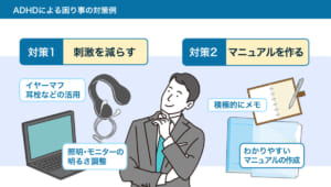 【ADHDによる困り事の対策例】 （対策1）刺激を減らす 　・イヤーマフ、耳栓などの活用 　・照明・モニターの明るさ調整 （対策2）マニュアルを作る 　・積極的にメモ 　・わかりやすいマニュアルの作成