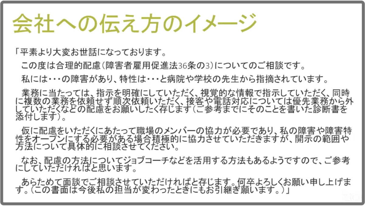 会社への伝え方のイメージを紹介するスライド。 例文。「平素より大変お世話になっております。この度は合理的配慮（障害者雇用促進法36条の3）についてのご相談です。私にはAAの障害があり、特性はBBと病院や学校の先生から指摘されています。業務に当たっては、（中略）などの配慮をお願いしたく存じます（ご参考までに、そのことを書いた診断書を添付します）。仮に配慮をいただくにあたって職場のメンバーの協力が必要であり、私の障害や障害特性をオープンにする必要がある場合、積極的に協力させていただきますが、開示の範囲や方法について具体的に相談させてください。（中略）あらためて面談でご相談できればと存じます。何卒よろしくお願い申し上げます（この書面は、今後私の担当が変わったときにもお引き継ぎ願います）。」
