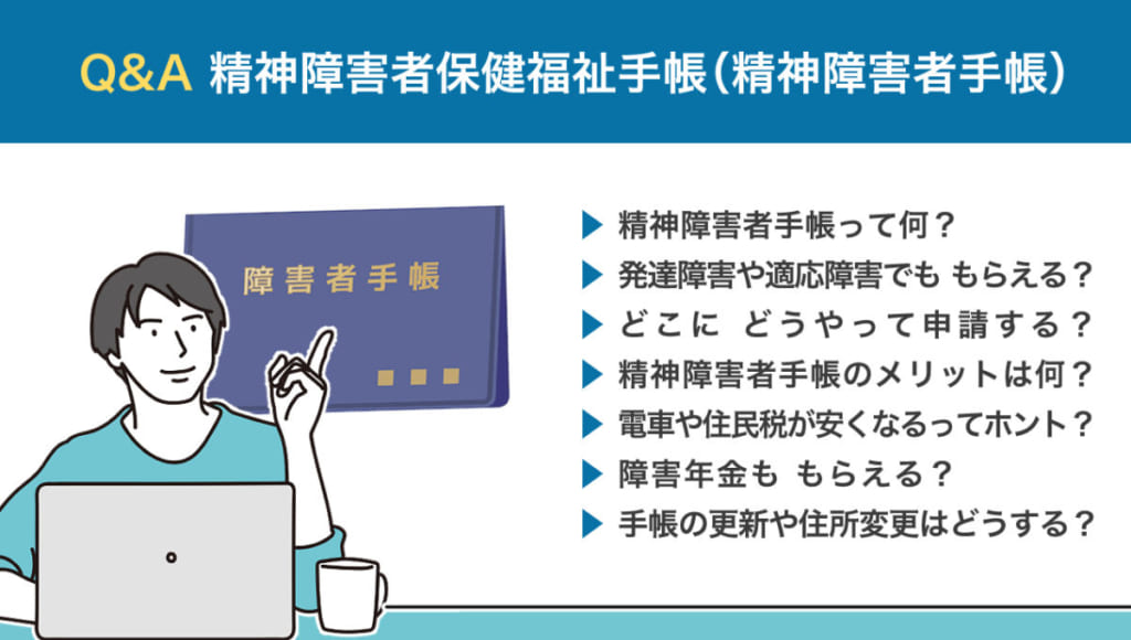 【Q&A 精神障害者保健福祉手帳（精神障害者手帳）】 ・精神障害者手帳って何？ ・発達障害や適応障害でも、もらえる？ ・どこに、どうやって申請する？ ・精神障害者手帳のメリットは何？ ・電車や住民税が安くなるってホント？ ・障害年金も、もらえる？ ・手帳の更新や住所変更はどうする？