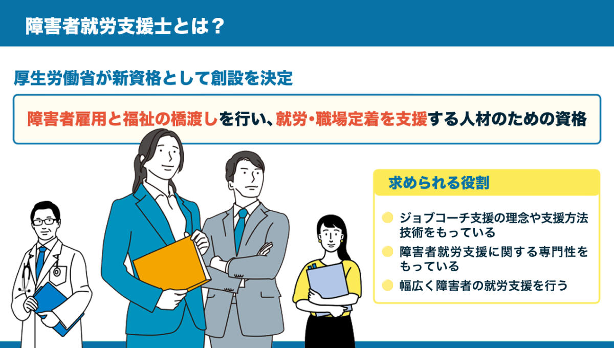 （図）【障害者就労支援士とは】 厚生労働省が創設する、障害者雇用と福祉の橋渡しを行い、就労・職場定着を支援する人材のための資格。 ※詳しくは、以下本文。