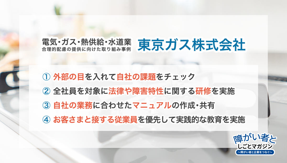 電気・ガス・熱供給・水道業の合理的配慮の提供に向けた取り組み事例 【東京ガス株式会社】 ①外部の目を入れて自社の課題をチェック ②全社員を対象に法律や障害特性に関する研修を実施 ③自社の業務に合わせたマニュアルの作成・共有 ④お客さまと接する従業員を優先して実践的な教育を実施