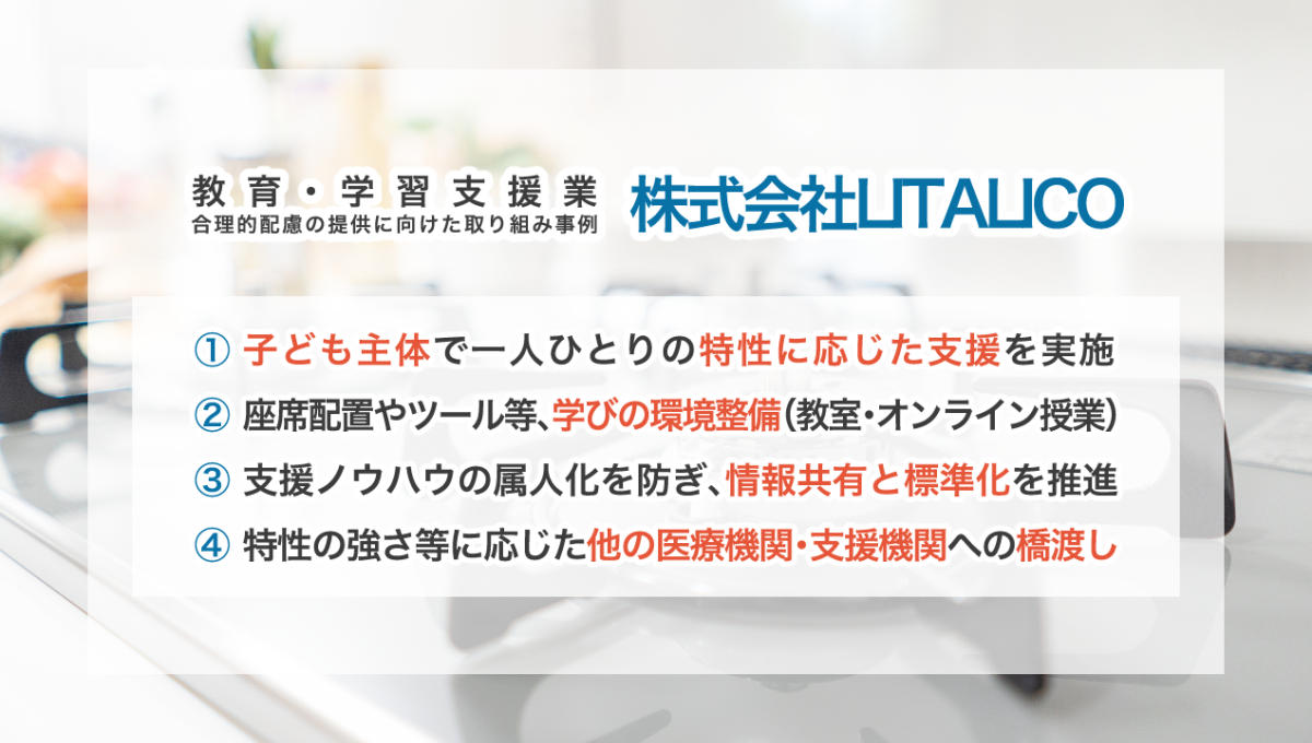 教育・学習支援業 合理低配慮の提供に向けた取り組み事例 株式会社LITALICO （1）子ども主体で一人ひとりの特性に応じた支援を実施 （2）座席配置やツール等、学びの環境整備（教室・オンライン授業） （3）支援ノウハウの属人化を防ぎ、情報共有と標準化を推進 （4）特性の強さ等に応じた他の医療機関・支援