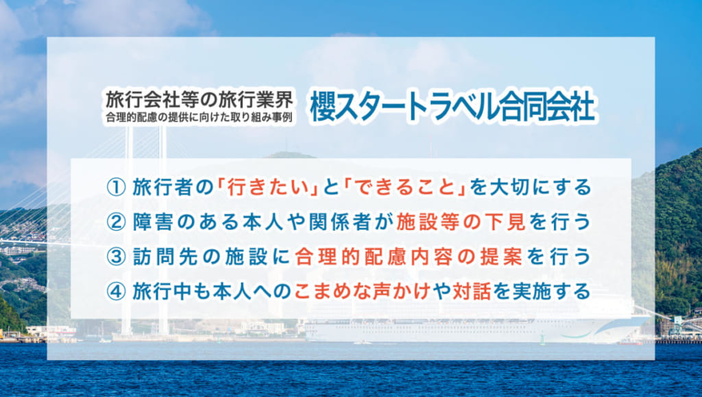 旅行会社等の旅行業界 合理的配慮の提供に向けた取り組み事例 【櫻スタートラベル合同会社】 ①旅行者の「行きたい」と「できること」を大切にする ②傷害のある本人や関係者が施設等の下見を行う ③訪問先の施設に合理的配慮内容の提案を行う ④旅行中も本人へのこまめな声かけや対話を実施する