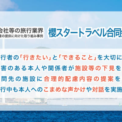 旅行会社等の旅行業界 合理的配慮の提供に向けた取り組み事例 【櫻スタートラベル合同会社】 ①旅行者の「行きたい」と「できること」を大切にする ②傷害のある本人や関係者が施設等の下見を行う ③訪問先の施設に合理的配慮内容の提案を行う ④旅行中も本人へのこまめな声かけや対話を実施する