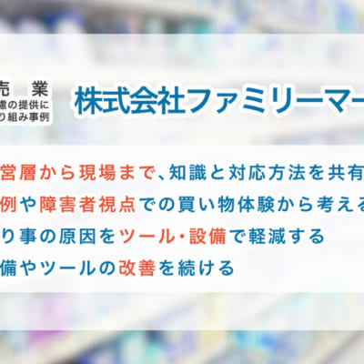小売業の合理的配慮の提供に向けた取り組み事例 【株式会社ファミリーマート】 ①経営層から現場まで、知識と対応方法を共有する ②事例や障害者視点での買い物体験から考える ③困り事の原因をツール・設備で軽減する ④設備やツールの改善を続ける