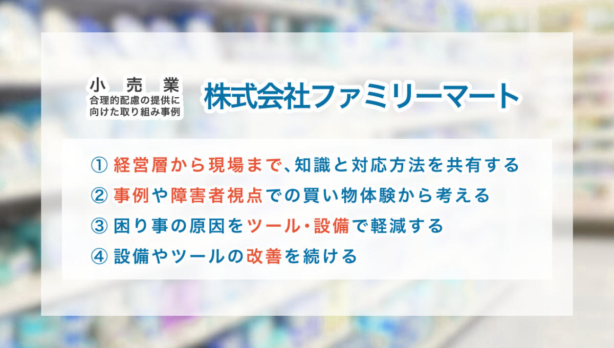 小売業の合理的配慮の提供に向けた取り組み事例 【株式会社ファミリーマート】 ①経営層から現場まで、知識と対応方法を共有する ②事例や障害者視点での買い物体験から考える ③困り事の原因をツール・設備で軽減する ④設備やツールの改善を続ける